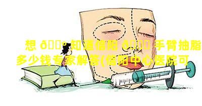 想 🐺 知道信阳 🐟 手臂抽脂多少钱专家解答(信阳中心医院可以抽脂吗)